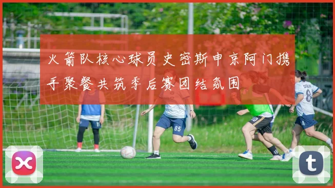 火箭队核心球员史密斯申京阿门携手聚餐共筑季后赛团结氛围