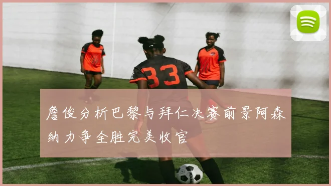 詹俊分析巴黎与拜仁决赛前景阿森纳力争全胜完美收官
