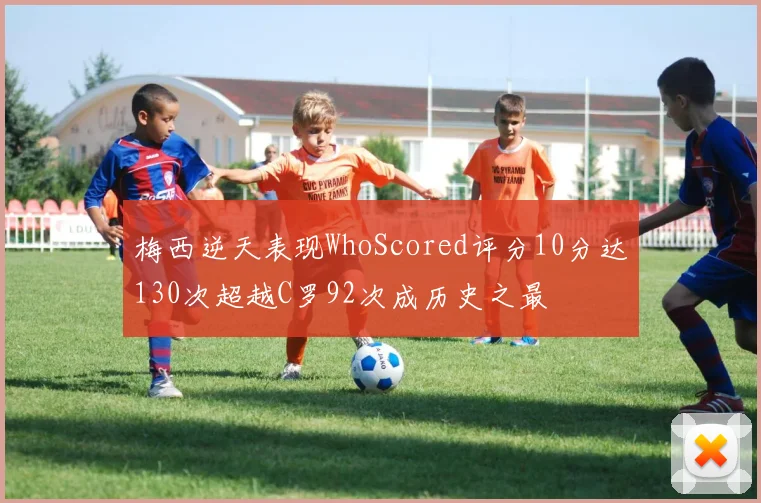 梅西逆天表现WhoScored评分10分达130次超越C罗92次成历史之最