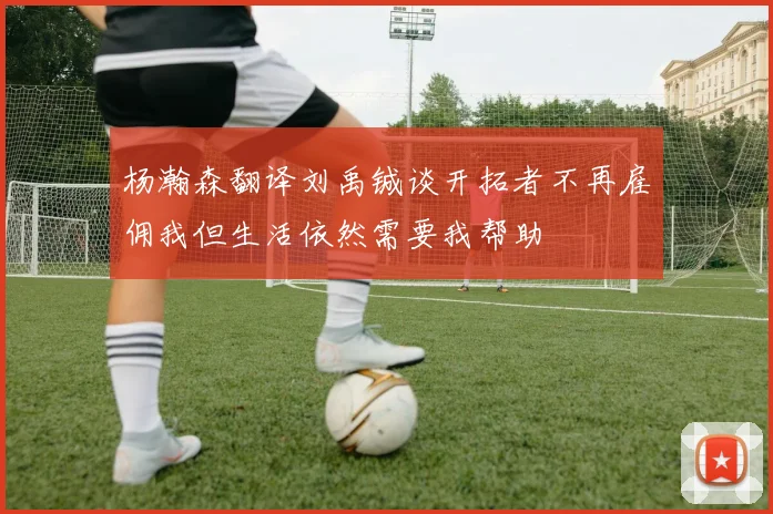 杨瀚森翻译刘禹铖谈开拓者不再雇佣我但生活依然需要我帮助