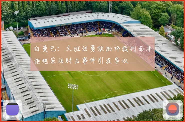 白曼巴：文班该勇敢批评裁判而非拒绝采访肘击事件引发争议