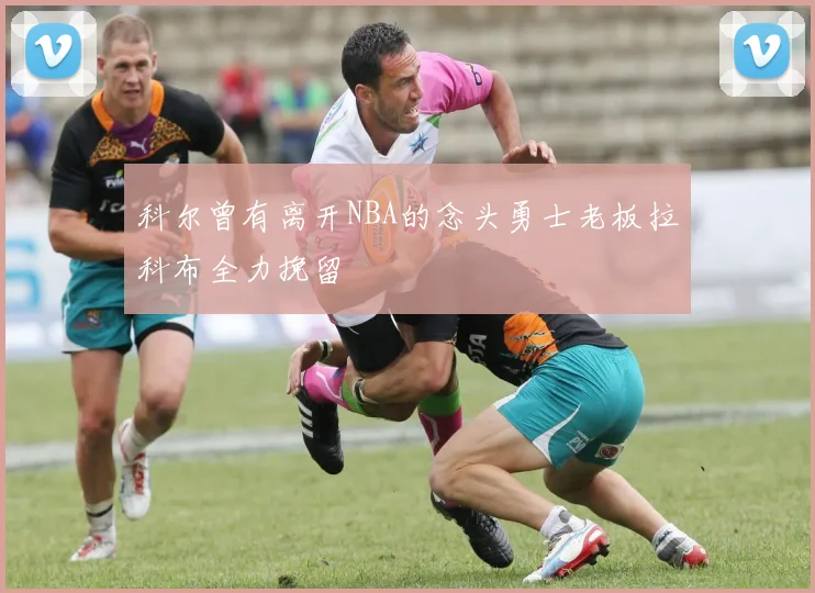 科尔曾有离开NBA的念头勇士老板拉科布全力挽留