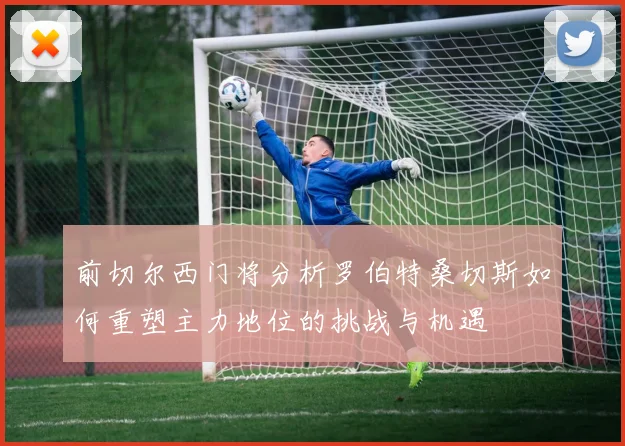 前切尔西门将分析罗伯特桑切斯如何重塑主力地位的挑战与机遇