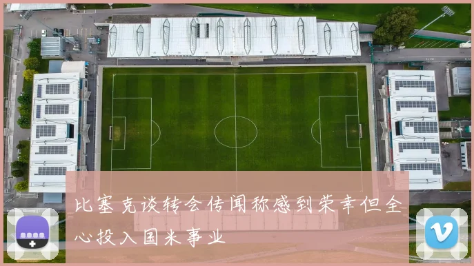 比塞克谈转会传闻称感到荣幸但全心投入国米事业