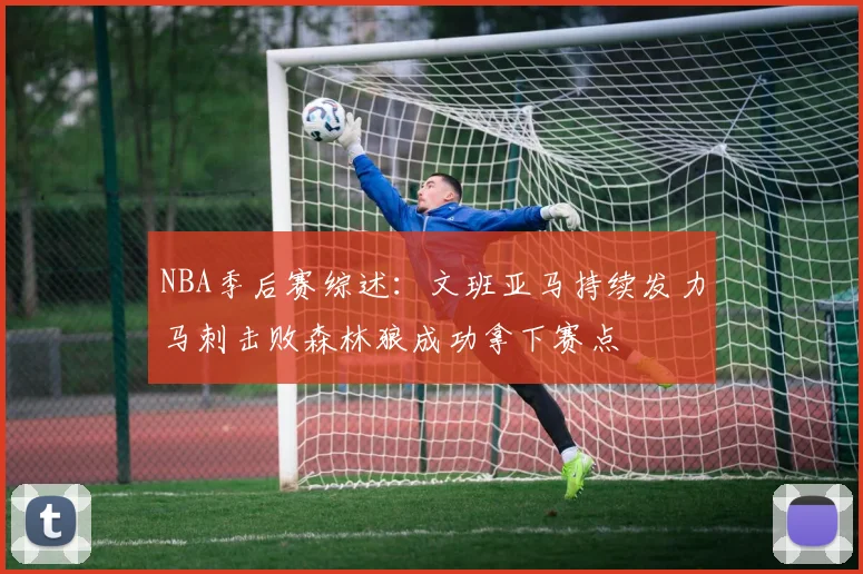 NBA季后赛综述：文班亚马持续发力马刺击败森林狼成功拿下赛点