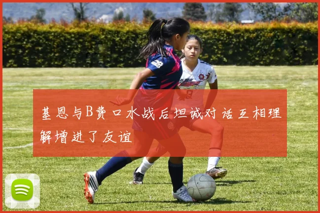 基恩与B费口水战后坦诚对话互相理解增进了友谊