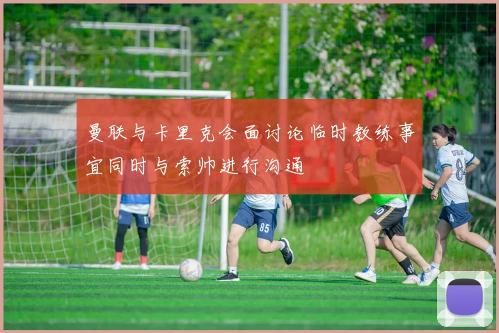 曼联与卡里克会面讨论临时教练事宜同时与索帅进行沟通