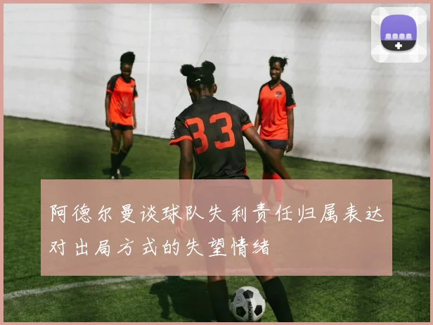 阿德尔曼谈球队失利责任归属表达对出局方式的失望情绪