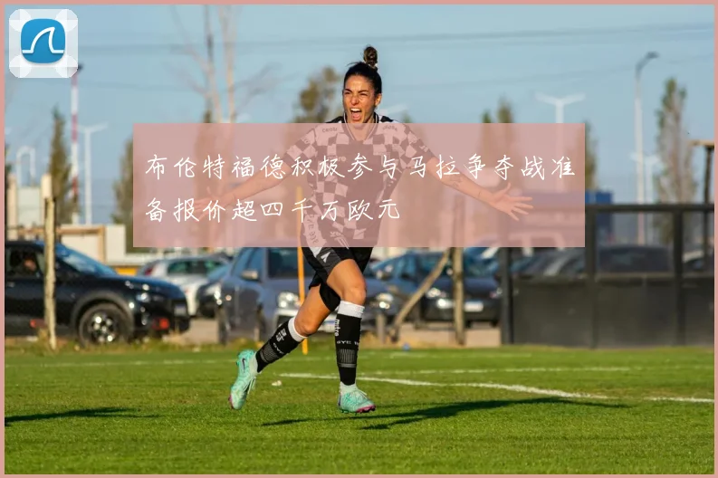 布伦特福德积极参与马拉争夺战准备报价超四千万欧元